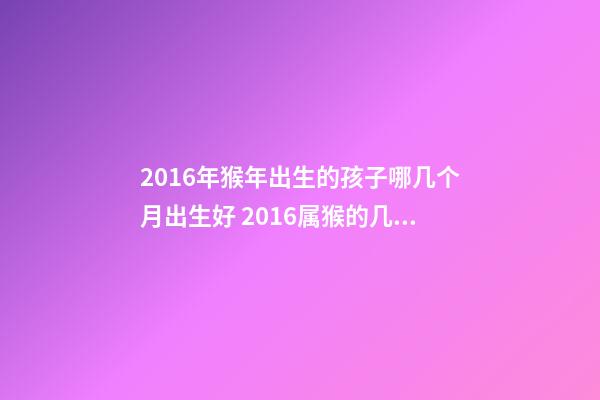 2016年猴年出生的孩子哪几个月出生好 2016属猴的几月份出生运势好-第1张-观点-玄机派
